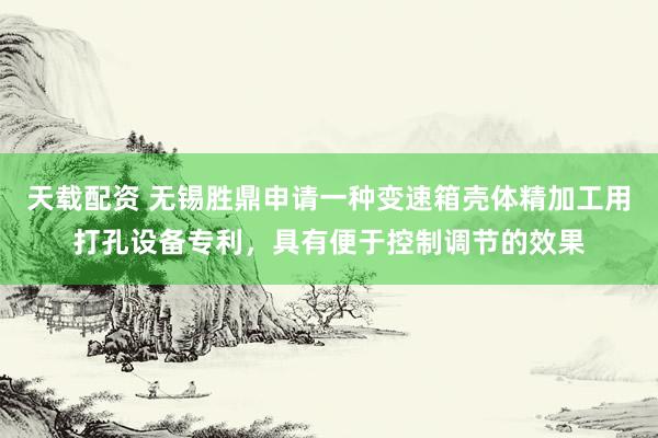 天载配资 无锡胜鼎申请一种变速箱壳体精加工用打孔设备专利，具有便于控制调节的效果