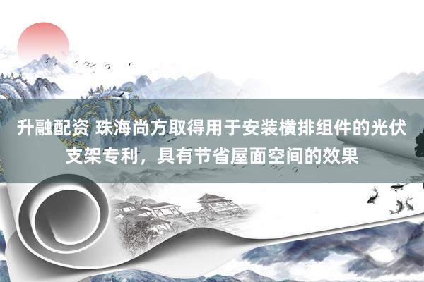 升融配资 珠海尚方取得用于安装横排组件的光伏支架专利，具有节省屋面空间的效果