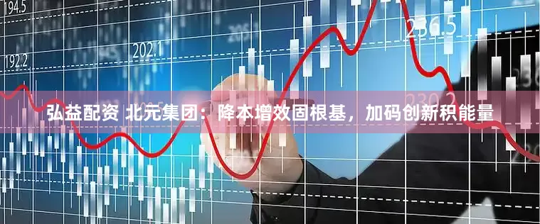 弘益配资 北元集团：降本增效固根基，加码创新积能量