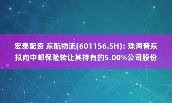 宏泰配资 东航物流(601156.SH): 珠海普东拟向中邮保险转让其持有的5.00%公司股份