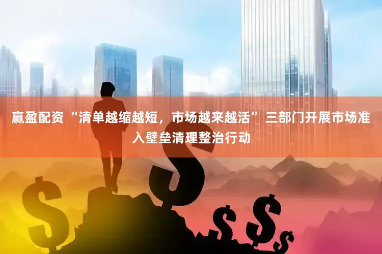 赢盈配资 “清单越缩越短，市场越来越活” 三部门开展市场准入壁垒清理整治行动