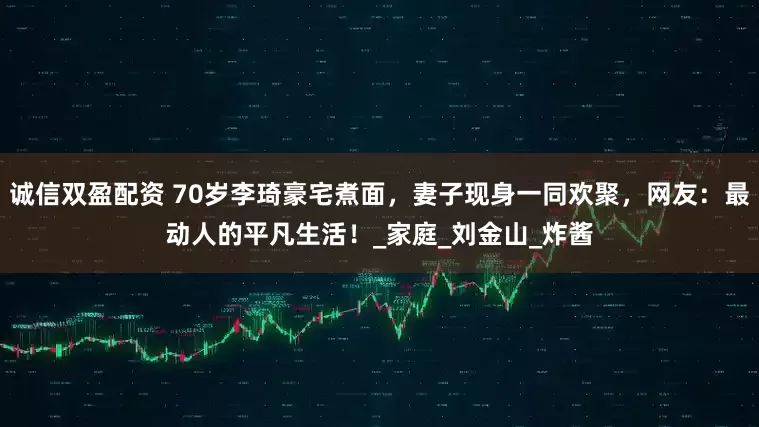 诚信双盈配资 70岁李琦豪宅煮面，妻子现身一同欢聚，网友：最动人的平凡生活！_家庭_刘金山_炸酱