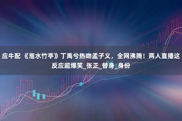 应牛配 《淮水竹亭》丁禹兮热吻孟子义，全网沸腾！两人直播这反应超爆笑_张正_替身_身份