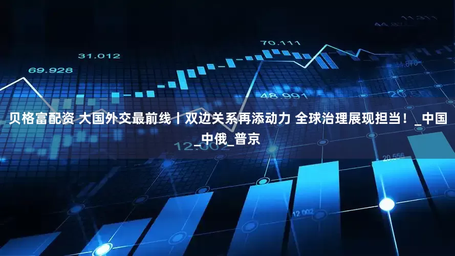 贝格富配资 大国外交最前线丨双边关系再添动力 全球治理展现担当！_中国_中俄_普京