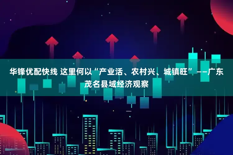 华锋优配快线 这里何以“产业活、农村兴、城镇旺” ——广东茂名县域经济观察