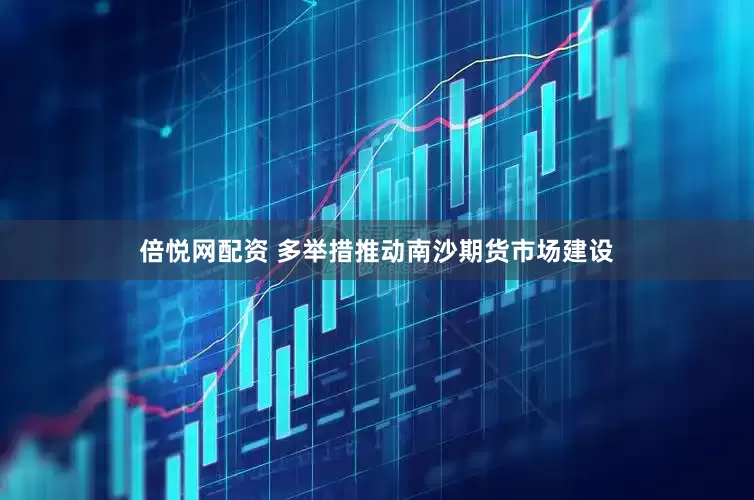 倍悦网配资 多举措推动南沙期货市场建设