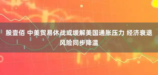 股壹佰 中美贸易休战或缓解美国通胀压力 经济衰退风险同步降温