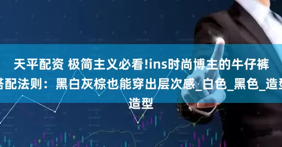 天平配资 极简主义必看!ins时尚博主的牛仔裤搭配法则：黑白灰棕也能穿出层次感_白色_黑色_造型