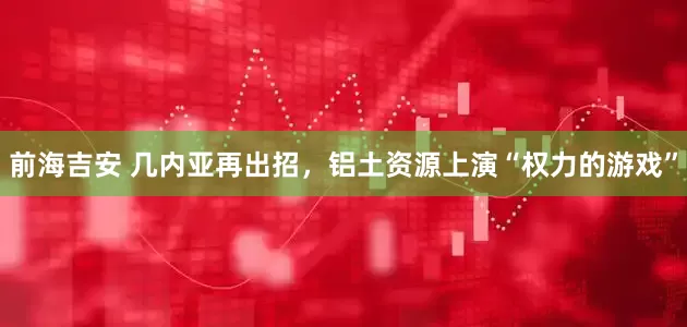 前海吉安 几内亚再出招，铝土资源上演“权力的游戏”