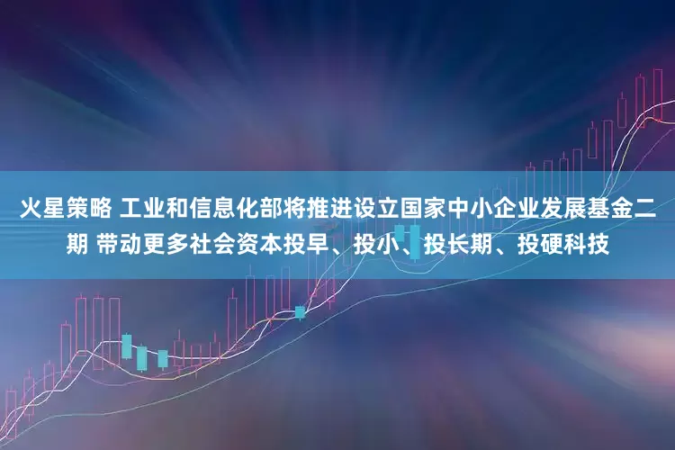 火星策略 工业和信息化部将推进设立国家中小企业发展基金二期 带动更多社会资本投早、投小、投长期、投硬科技