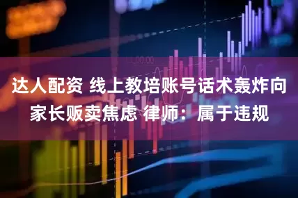 达人配资 线上教培账号话术轰炸向家长贩卖焦虑 律师：属于违规