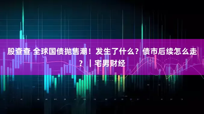 股查查 全球国债抛售潮！发生了什么？债市后续怎么走？｜宅男财经