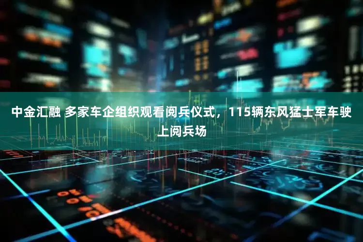 中金汇融 多家车企组织观看阅兵仪式，115辆东风猛士军车驶上阅兵场