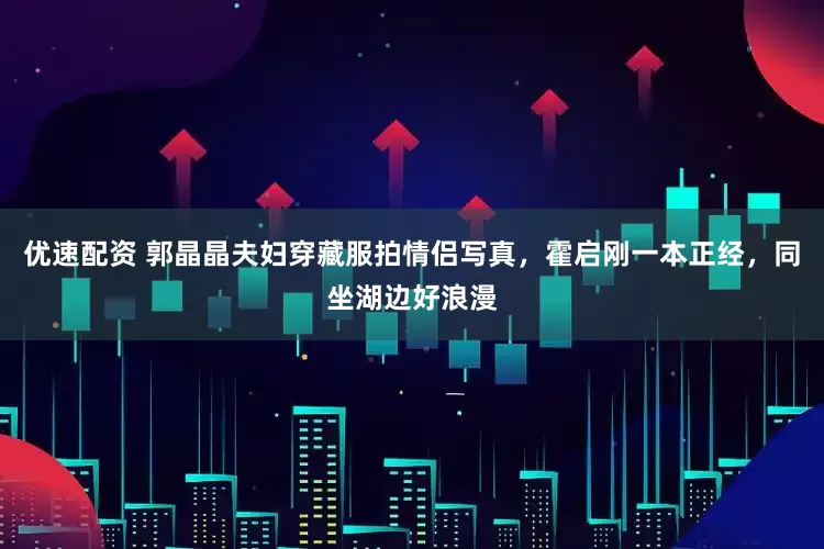 优速配资 郭晶晶夫妇穿藏服拍情侣写真，霍启刚一本正经，同坐湖边好浪漫