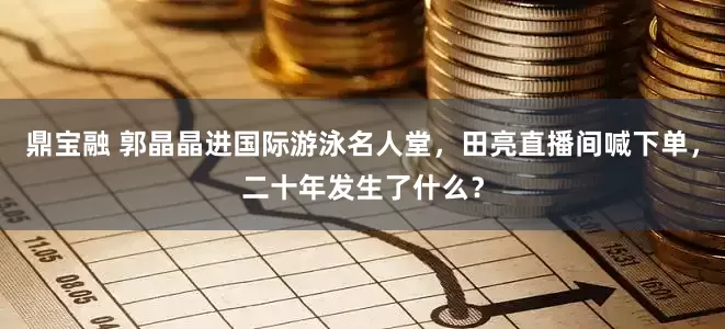 鼎宝融 郭晶晶进国际游泳名人堂，田亮直播间喊下单，二十年发生了什么？