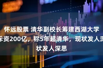 怀远股票 清华副校长筹建西湖大学，斥资200亿，称5年超清华，现状发人深思