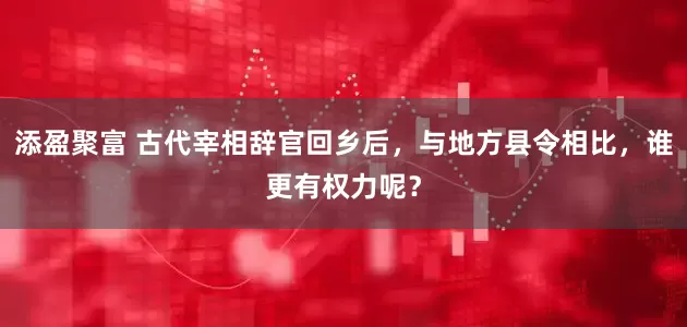 添盈聚富 古代宰相辞官回乡后，与地方县令相比，谁更有权力呢？