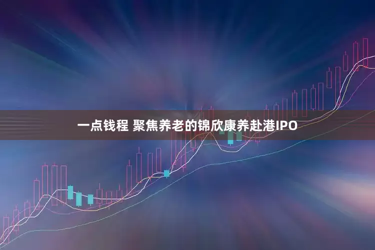一点钱程 聚焦养老的锦欣康养赴港IPO