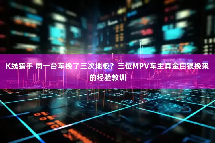 K线猎手 同一台车换了三次地板？三位MPV车主真金白银换来的经验教训